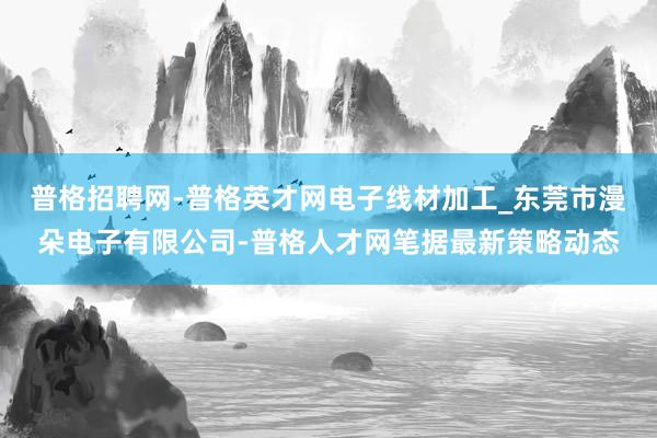 普格招聘网-普格英才网电子线材加工_东莞市漫朵电子有限公司-普格人才网笔据最新策略动态