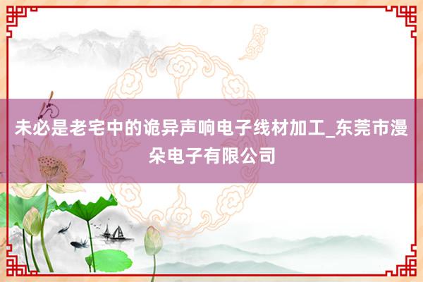 未必是老宅中的诡异声响电子线材加工_东莞市漫朵电子有限公司